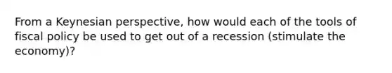 From a Keynesian perspective, how would each of the tools of fiscal policy be used to get out of a recession (stimulate the economy)?