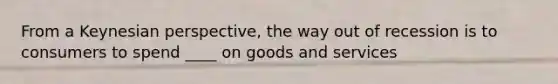 From a Keynesian perspective, the way out of recession is to consumers to spend ____ on goods and services