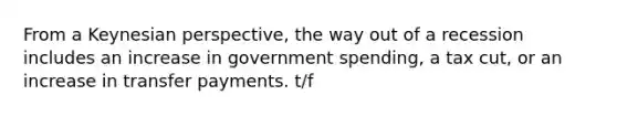 From a Keynesian perspective, the way out of a recession includes an increase in government spending, a tax cut, or an increase in transfer payments. t/f