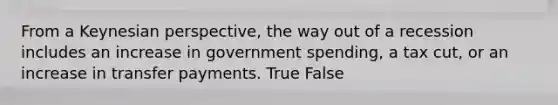 From a Keynesian perspective, the way out of a recession includes an increase in government spending, a tax cut, or an increase in transfer payments. True False