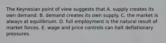 The Keynesian point of view suggests that A. supply creates its own demand. B. demand creates its own supply. C. the market is always at equilibrium. D. full employment is the natural result of market forces. E. wage and price controls can halt deflationary pressures.