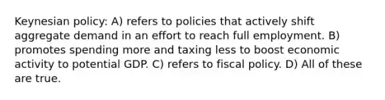 Keynesian policy: A) refers to policies that actively shift aggregate demand in an effort to reach full employment. B) promotes spending more and taxing less to boost economic activity to potential GDP. C) refers to fiscal policy. D) All of these are true.