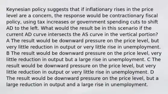 Keynesian policy suggests that if inflationary rises in the price level are a concern, the response would be contractionary fiscal policy, using tax increases or government spending cuts to shift AD to the left. What would the result be in this scenario if the current AD curve intersects the AS curve in the vertical portion? A The result would be downward pressure on the price level, but very little reduction in output or very little rise in unemployment. B The result would be downward pressure on the price level, very little reduction in output but a large rise in unemployment. C The result would be downward pressure on the price level, but very little reduction in output or very little rise in unemployment. D The result would be downward pressure on the price level, but a large reduction in output and a large rise in unemployment.