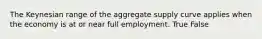 The Keynesian range of the aggregate supply curve applies when the economy is at or near full employment. True False