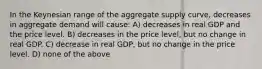 In the Keynesian range of the aggregate supply curve, decreases in aggregate demand will cause: A) decreases in real GDP and the price level. B) decreases in the price level, but no change in real GDP. C) decrease in real GDP, but no change in the price level. D) none of the above