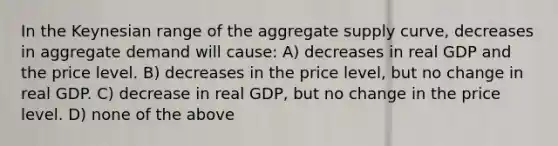 In the Keynesian range of the aggregate supply curve, decreases in aggregate demand will cause: A) decreases in real GDP and the price level. B) decreases in the price level, but no change in real GDP. C) decrease in real GDP, but no change in the price level. D) none of the above