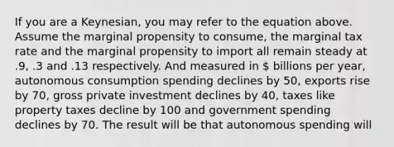 If you are a Keynesian, you may refer to the equation above. Assume the marginal propensity to consume, the marginal tax rate and the marginal propensity to import all remain steady at .9, .3 and .13 respectively. And measured in  billions per year, autonomous consumption spending declines by 50, exports rise by 70, gross private investment declines by 40, taxes like property taxes decline by 100 and government spending declines by 70. The result will be that autonomous spending will