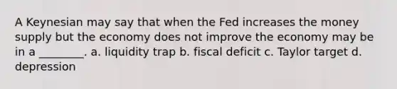 A Keynesian may say that when the Fed increases the money supply but the economy does not improve the economy may be in a ________. a. liquidity trap b. fiscal deficit c. Taylor target d. depression