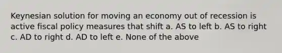 Keynesian solution for moving an economy out of recession is active fiscal policy measures that shift a. AS to left b. AS to right c. AD to right d. AD to left e. None of the above