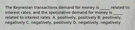 The Keynesian transactions demand for money is _____ related to interest rates, and the speculative demand for money is _____ related to interest rates. A. positively, positively B. positively, negatively C. negatively, positively D. negatively, negatively