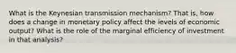 What is the Keynesian transmission mechanism? That is, how does a change in monetary policy affect the levels of economic output? What is the role of the marginal efficiency of investment in that analysis?