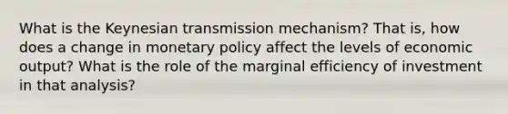 What is the Keynesian transmission mechanism? That is, how does a change in monetary policy affect the levels of economic output? What is the role of the marginal efficiency of investment in that analysis?