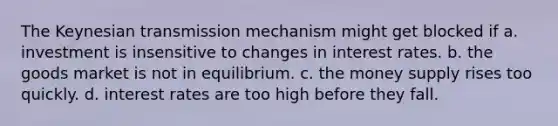 The Keynesian transmission mechanism might get blocked if a. investment is insensitive to changes in interest rates. b. the goods market is not in equilibrium. c. the money supply rises too quickly. d. interest rates are too high before they fall.