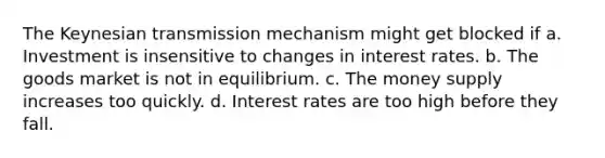 The Keynesian transmission mechanism might get blocked if a. Investment is insensitive to changes in interest rates. b. The goods market is not in equilibrium. c. The money supply increases too quickly. d. Interest rates are too high before they fall.