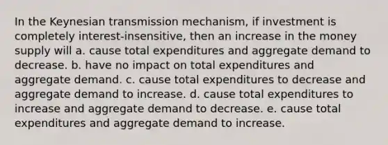 In the Keynesian transmission mechanism, if investment is completely interest-insensitive, then an increase in the money supply will a. cause total expenditures and aggregate demand to decrease. b. have no impact on total expenditures and aggregate demand. c. cause total expenditures to decrease and aggregate demand to increase. d. cause total expenditures to increase and aggregate demand to decrease. e. cause total expenditures and aggregate demand to increase.