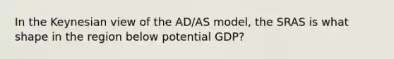 In the Keynesian view of the AD/AS model, the SRAS is what shape in the region below potential GDP?