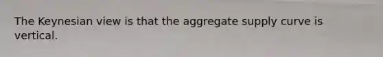 The Keynesian view is that the aggregate supply curve is vertical.