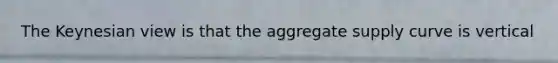 The Keynesian view is that the aggregate supply curve is vertical