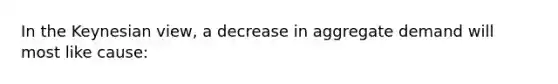 In the Keynesian view, a decrease in aggregate demand will most like cause: