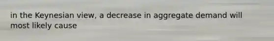 in the Keynesian view, a decrease in aggregate demand will most likely cause