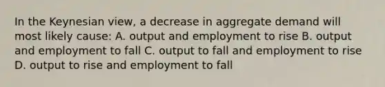 In the Keynesian view, a decrease in aggregate demand will most likely cause: A. output and employment to rise B. output and employment to fall C. output to fall and employment to rise D. output to rise and employment to fall