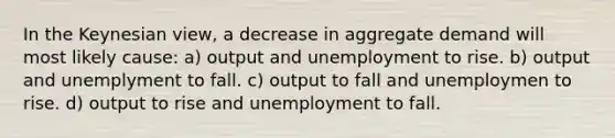 In the Keynesian view, a decrease in aggregate demand will most likely cause: a) output and unemployment to rise. b) output and unemplyment to fall. c) output to fall and unemploymen to rise. d) output to rise and unemployment to fall.