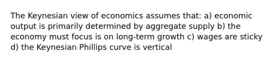 The Keynesian view of economics assumes that: a) economic output is primarily determined by aggregate supply b) the economy must focus is on long-term growth c) wages are sticky d) the Keynesian Phillips curve is vertical