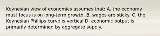 Keynesian view of economics assumes that: A. the economy must focus is on long-term growth. B. wages are sticky. C. the Keynesian Phillips curve is vertical D. economic output is primarily determined by aggregate supply.