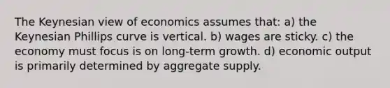 The Keynesian view of economics assumes that: a) the Keynesian Phillips curve is vertical. b) wages are sticky. c) the economy must focus is on long-term growth. d) economic output is primarily determined by aggregate supply.