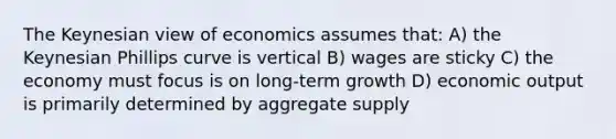 The Keynesian view of economics assumes that: A) the Keynesian Phillips curve is vertical B) wages are sticky C) the economy must focus is on long-term growth D) economic output is primarily determined by aggregate supply