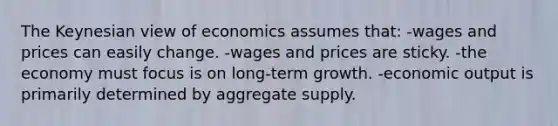 The Keynesian view of economics assumes that: -wages and prices can easily change. -wages and prices are sticky. -the economy must focus is on long-term growth. -economic output is primarily determined by aggregate supply.