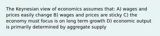 The Keynesian view of economics assumes that: A) wages and prices easily change B) wages and prices are sticky C) the economy must focus is on long term growth D) economic output is primarily determined by aggregate supply