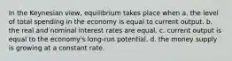 In the Keynesian view, equilibrium takes place when a. the level of total spending in the economy is equal to current output. b. the real and nominal interest rates are equal. c. current output is equal to the economy's long-run potential. d. the money supply is growing at a constant rate.