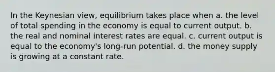 In the Keynesian view, equilibrium takes place when a. the level of total spending in the economy is equal to current output. b. the real and nominal interest rates are equal. c. current output is equal to the economy's long-run potential. d. the money supply is growing at a constant rate.