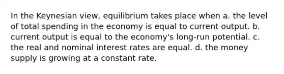 In the Keynesian view, equilibrium takes place when a. the level of total spending in the economy is equal to current output. b. current output is equal to the economy's long-run potential. c. the real and nominal interest rates are equal. d. the money supply is growing at a constant rate.