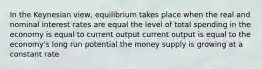 In the Keynesian view, equilibrium takes place when the real and nominal interest rates are equal the level of total spending in the economy is equal to current output current output is equal to the economy's long run potential the money supply is growing at a constant rate