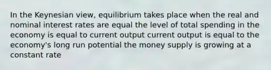 In the Keynesian view, equilibrium takes place when the real and nominal interest rates are equal the level of total spending in the economy is equal to current output current output is equal to the economy's long run potential the money supply is growing at a constant rate