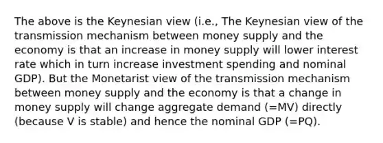 The above is the Keynesian view (i.e., The Keynesian view of the transmission mechanism between money supply and the economy is that an increase in money supply will lower interest rate which in turn increase investment spending and nominal GDP). But the Monetarist view of the transmission mechanism between money supply and the economy is that a change in money supply will change aggregate demand (=MV) directly (because V is stable) and hence the nominal GDP (=PQ).