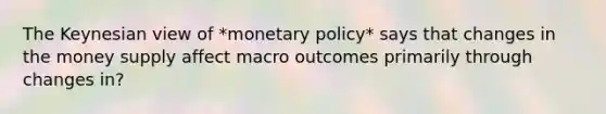 The Keynesian view of *monetary policy* says that changes in the money supply affect macro outcomes primarily through changes in?