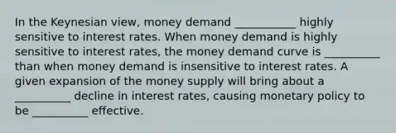 In the Keynesian view, money demand ___________ highly sensitive to interest rates. When money demand is highly sensitive to interest rates, the money demand curve is __________ than when money demand is insensitive to interest rates. A given expansion of the money supply will bring about a __________ decline in interest rates, causing <a href='https://www.questionai.com/knowledge/kEE0G7Llsx-monetary-policy' class='anchor-knowledge'>monetary policy</a> to be __________ effective.