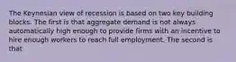 The Keynesian view of recession is based on two key building blocks. The first is that aggregate demand is not always automatically high enough to provide firms with an incentive to hire enough workers to reach full employment. The second is that