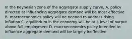 In the Keynesian zone of the aggregate supply curve, A. policy directed at influencing aggregate demand will be most effective B. macroeconomics policy will be needed to address rising inflation C. equilibrium in the economy will be at a level of output above full employment D. macroeconomics policy intended to influence aggregate demand will be largely ineffective