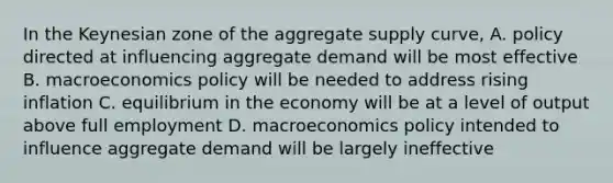 In the Keynesian zone of the aggregate supply curve, A. policy directed at influencing aggregate demand will be most effective B. macroeconomics policy will be needed to address rising inflation C. equilibrium in the economy will be at a level of output above full employment D. macroeconomics policy intended to influence aggregate demand will be largely ineffective