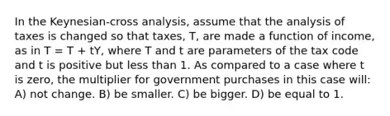 In the Keynesian-cross analysis, assume that the analysis of taxes is changed so that taxes, T, are made a function of income, as in T = T + tY, where T and t are parameters of the tax code and t is positive but <a href='https://www.questionai.com/knowledge/k7BtlYpAMX-less-than' class='anchor-knowledge'>less than</a> 1. As compared to a case where t is zero, the multiplier for government purchases in this case will: A) not change. B) be smaller. C) be bigger. D) be equal to 1.