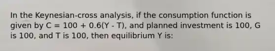 In the Keynesian-cross analysis, if the consumption function is given by C = 100 + 0.6(Y - T), and planned investment is 100, G is 100, and T is 100, then equilibrium Y is: