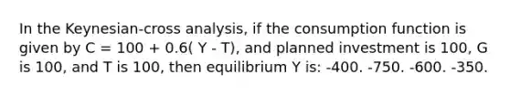 In the Keynesian-cross analysis, if the consumption function is given by C = 100 + 0.6( Y - T), and planned investment is 100, G is 100, and T is 100, then equilibrium Y is: -400. -750. -600. -350.