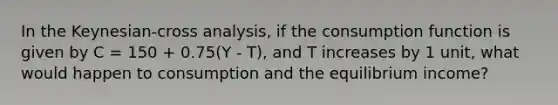 In the Keynesian-cross analysis, if the consumption function is given by C = 150 + 0.75(Y - T), and T increases by 1 unit, what would happen to consumption and the equilibrium income?