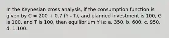 In the Keynesian-cross analysis, if the consumption function is given by C = 200 + 0.7 (Y - T), and planned investment is 100, G is 100, and T is 100, then equilibrium Y is: a. 350. b. 600. c. 950. d. 1,100.