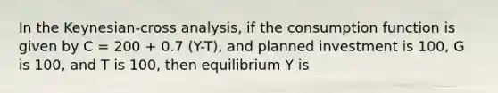 In the Keynesian-cross analysis, if the consumption function is given by C = 200 + 0.7 (Y-T), and planned investment is 100, G is 100, and T is 100, then equilibrium Y is