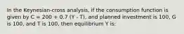 In the Keynesian-cross analysis, if the consumption function is given by C = 200 + 0.7 (Y - T), and planned investment is 100, G is 100, and T is 100, then equilibrium Y is: